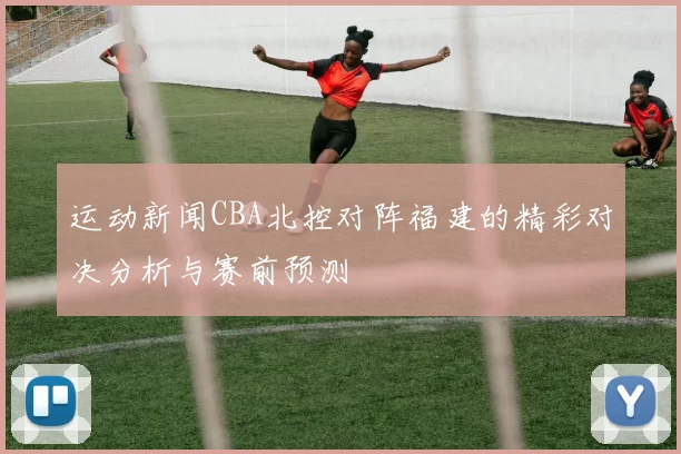 运动新闻CBA北控对阵福建的精彩对决分析与赛前预测