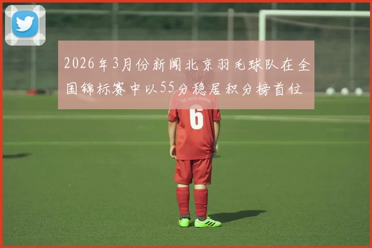 2026年3月份新闻北京羽毛球队在全国锦标赛中以55分稳居积分榜首位展现强劲实力