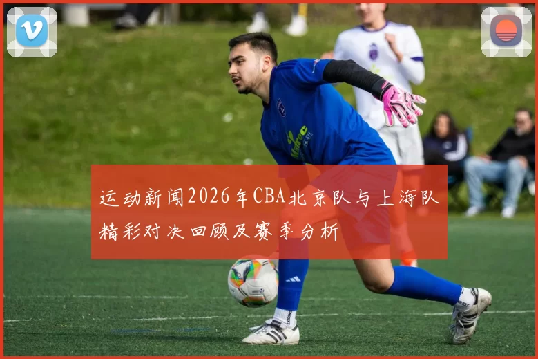 运动新闻2026年CBA北京队与上海队精彩对决回顾及赛季分析