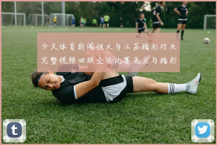 今天体育新闻恒大与江苏精彩对决完整视频回顾全场比赛亮点与精彩瞬间分享
