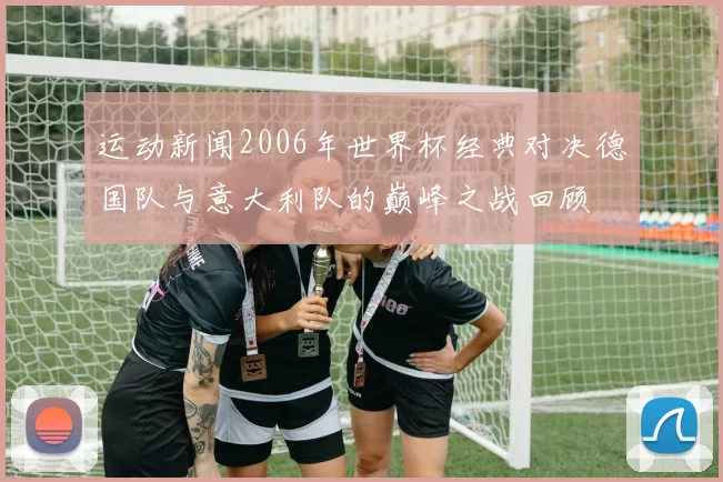 运动新闻2006年世界杯经典对决德国队与意大利队的巅峰之战回顾